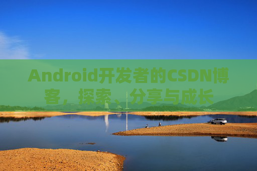 Android开发者的CSDN博客,探索、分享与成长
